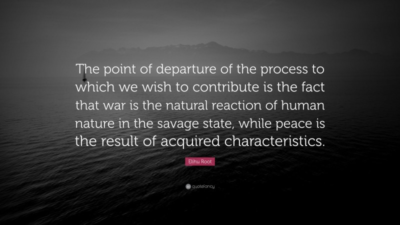 Elihu Root Quote: “The point of departure of the process to which we wish to contribute is the fact that war is the natural reaction of human nature in the savage state, while peace is the result of acquired characteristics.”