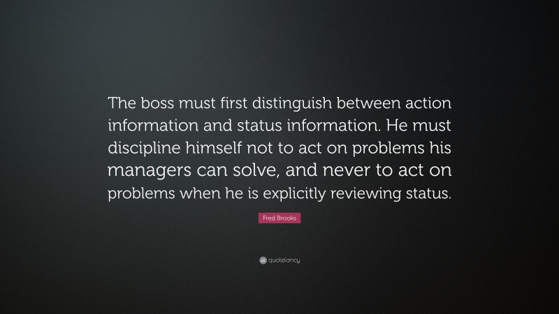 Fred Brooks Quote: “The boss must first distinguish between action information and status information. He must discipline himself not to act on problems his managers can solve, and never to act on problems when he is explicitly reviewing status.”