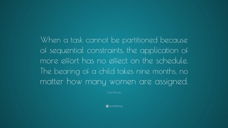 Fred Brooks Quote: “When a task cannot be partitioned because of sequential constraints, the application of more effort has no effect on the schedule. The bearing of a child takes nine months, no matter how many women are assigned.”