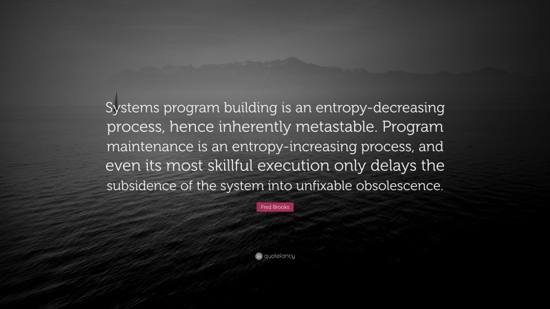 Fred Brooks Quote: “Systems program building is an entropy-decreasing process, hence inherently metastable. Program maintenance is an entropy-increasing process, and even its most skillful execution only delays the subsidence of the system into unfixable obsolescence.”