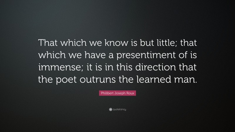 Philibert Joseph Roux Quote: “That which we know is but little; that which we have a presentiment of is immense; it is in this direction that the poet outruns the learned man.”