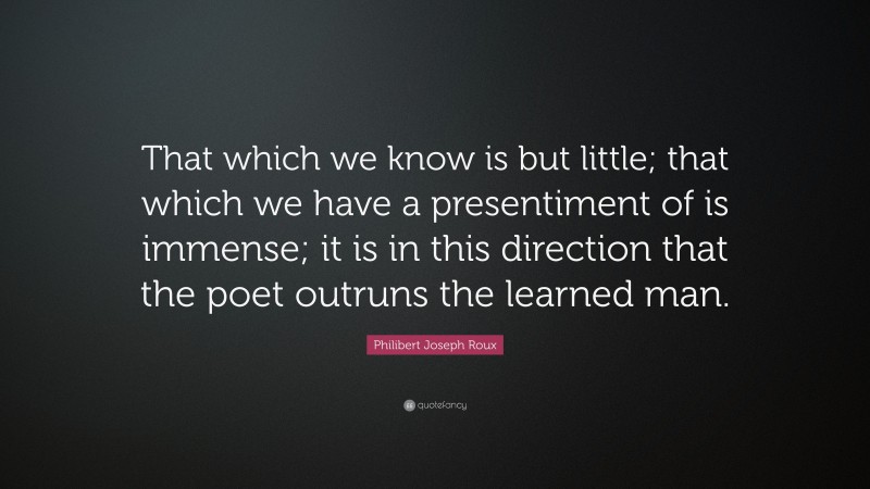 Philibert Joseph Roux Quote: “That which we know is but little; that which we have a presentiment of is immense; it is in this direction that the poet outruns the learned man.”