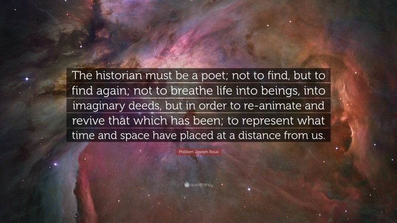 Philibert Joseph Roux Quote: “The historian must be a poet; not to find, but to find again; not to breathe life into beings, into imaginary deeds, but in order to re-animate and revive that which has been; to represent what time and space have placed at a distance from us.”