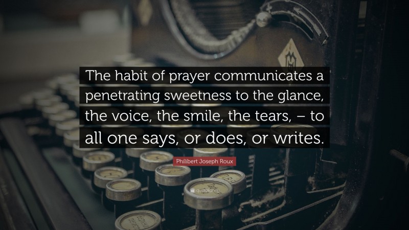 Philibert Joseph Roux Quote: “The habit of prayer communicates a penetrating sweetness to the glance, the voice, the smile, the tears, – to all one says, or does, or writes.”