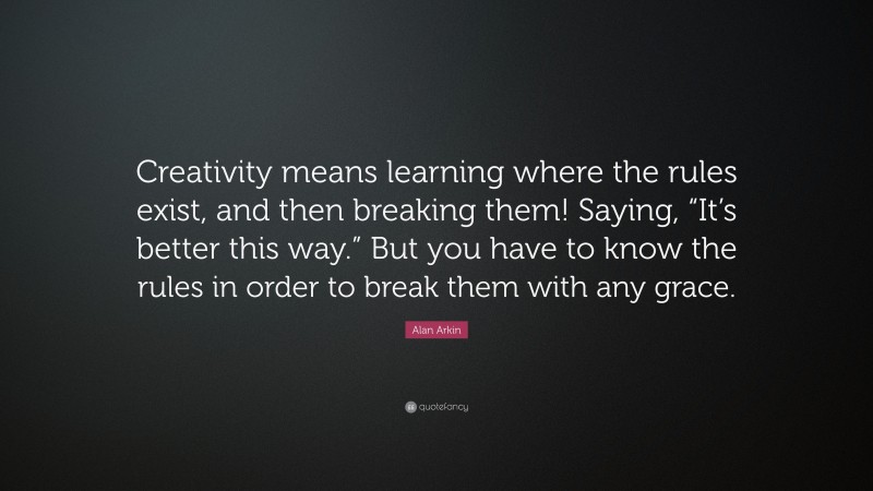 Alan Arkin Quote: “Creativity means learning where the rules exist, and then breaking them! Saying, “It’s better this way.” But you have to know the rules in order to break them with any grace.”
