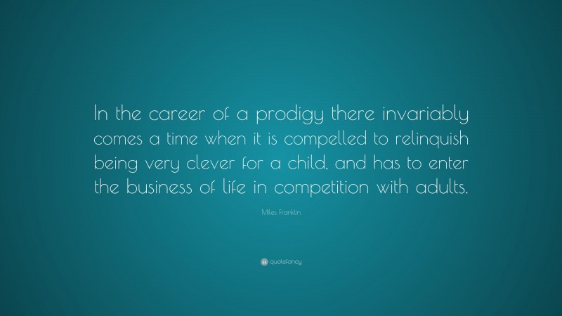Miles Franklin Quote: “In the career of a prodigy there invariably comes a time when it is compelled to relinquish being very clever for a child, and has to enter the business of life in competition with adults.”