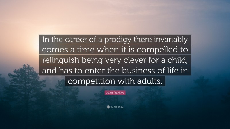 Miles Franklin Quote: “In the career of a prodigy there invariably comes a time when it is compelled to relinquish being very clever for a child, and has to enter the business of life in competition with adults.”