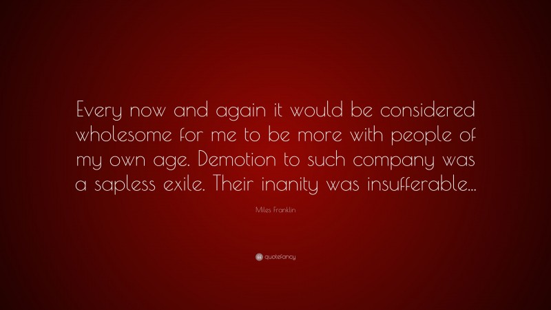 Miles Franklin Quote: “Every now and again it would be considered wholesome for me to be more with people of my own age. Demotion to such company was a sapless exile. Their inanity was insufferable...”