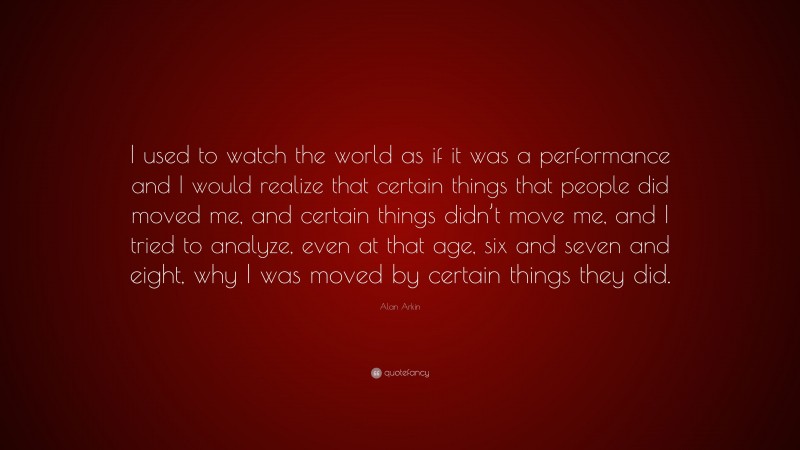 Alan Arkin Quote: “I used to watch the world as if it was a performance and I would realize that certain things that people did moved me, and certain things didn’t move me, and I tried to analyze, even at that age, six and seven and eight, why I was moved by certain things they did.”
