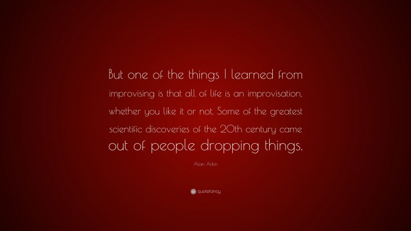 Alan Arkin Quote: “But one of the things I learned from improvising is that all of life is an improvisation, whether you like it or not. Some of the greatest scientific discoveries of the 20th century came out of people dropping things.”