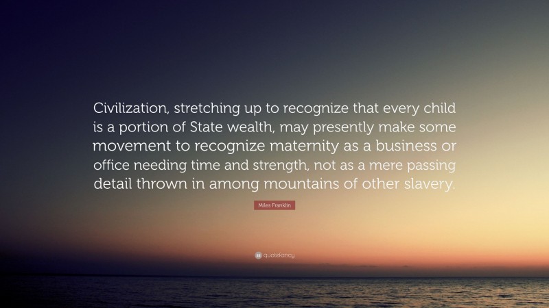 Miles Franklin Quote: “Civilization, stretching up to recognize that every child is a portion of State wealth, may presently make some movement to recognize maternity as a business or office needing time and strength, not as a mere passing detail thrown in among mountains of other slavery.”