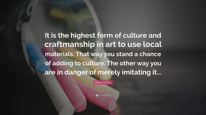 Miles Franklin Quote: “It is the highest form of culture and craftmanship in art to use local materials. That way you stand a chance of adding to culture. The other way you are in danger of merely imitating it...”