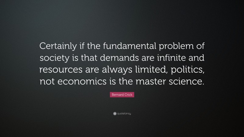 Bernard Crick Quote: “Certainly if the fundamental problem of society is that demands are infinite and resources are always limited, politics, not economics is the master science.”