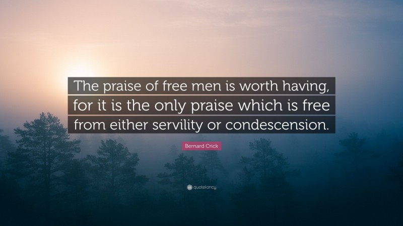 Bernard Crick Quote: “The praise of free men is worth having, for it is the only praise which is free from either servility or condescension.”