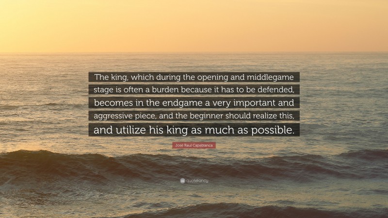 José Raul Capablanca Quote: “The king, which during the opening and middlegame stage is often a burden because it has to be defended, becomes in the endgame a very important and aggressive piece, and the beginner should realize this, and utilize his king as much as possible.”