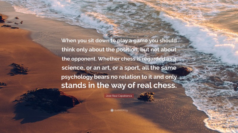 José Raul Capablanca Quote: “When you sit down to play a game you should think only about the position, but not about the opponent. Whether chess is regarded as a science, or an art, or a sport, all the same psychology bears no relation to it and only stands in the way of real chess.”