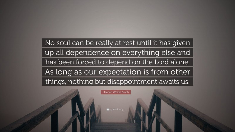 Hannah Whitall Smith Quote: “No soul can be really at rest until it has given up all dependence on everything else and has been forced to depend on the Lord alone. As long as our expectation is from other things, nothing but disappointment awaits us.”
