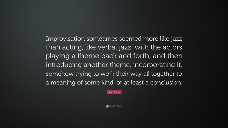 Alan Arkin Quote: “Improvisation sometimes seemed more like jazz than acting, like verbal jazz, with the actors playing a theme back and forth, and then introducing another theme, incorporating it, somehow trying to work their way all together to a meaning of some kind, or at least a conclusion.”