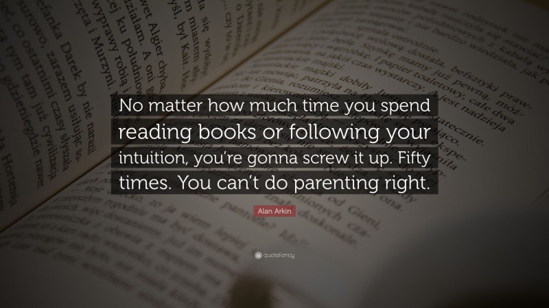 Alan Arkin Quote: “No matter how much time you spend reading books or following your intuition, you’re gonna screw it up. Fifty times. You can’t do parenting right.”