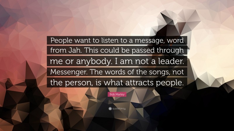 Bob Marley Quote: “People want to listen to a message, word from Jah. This could be passed through me or anybody. I am not a leader. Messenger. The words of the songs, not the person, is what attracts people.”