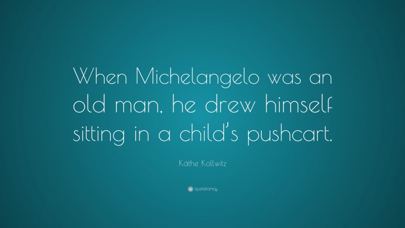 Käthe Kollwitz Quote: “When Michelangelo was an old man, he drew himself sitting in a child’s pushcart.”