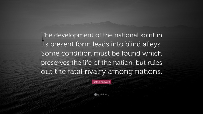 Käthe Kollwitz Quote: “The development of the national spirit in its present form leads into blind alleys. Some condition must be found which preserves the life of the nation, but rules out the fatal rivalry among nations.”