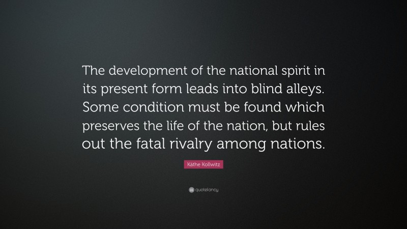 Käthe Kollwitz Quote: “The development of the national spirit in its present form leads into blind alleys. Some condition must be found which preserves the life of the nation, but rules out the fatal rivalry among nations.”