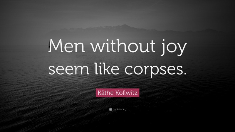 Käthe Kollwitz Quote: “Men without joy seem like corpses.”