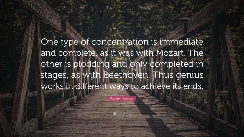 Stephen Spender Quote: “One type of concentration is immediate and complete, as it was with Mozart. The other is plodding and only completed in stages, as with Beethoven. Thus genius works in different ways to achieve its ends.”