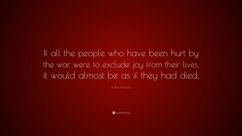 Käthe Kollwitz Quote: “If all the people who have been hurt by the war were to exclude joy from their lives, it would almost be as if they had died.”