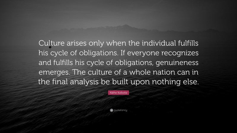 Käthe Kollwitz Quote: “Culture arises only when the individual fulfills his cycle of obligations. If everyone recognizes and fulfills his cycle of obligations, genuineness emerges. The culture of a whole nation can in the final analysis be built upon nothing else.”