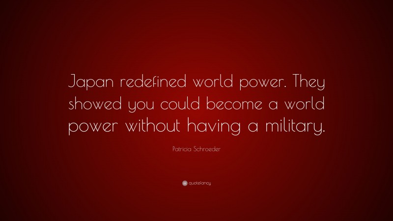 Patricia Schroeder Quote: “Japan redefined world power. They showed you could become a world power without having a military.”