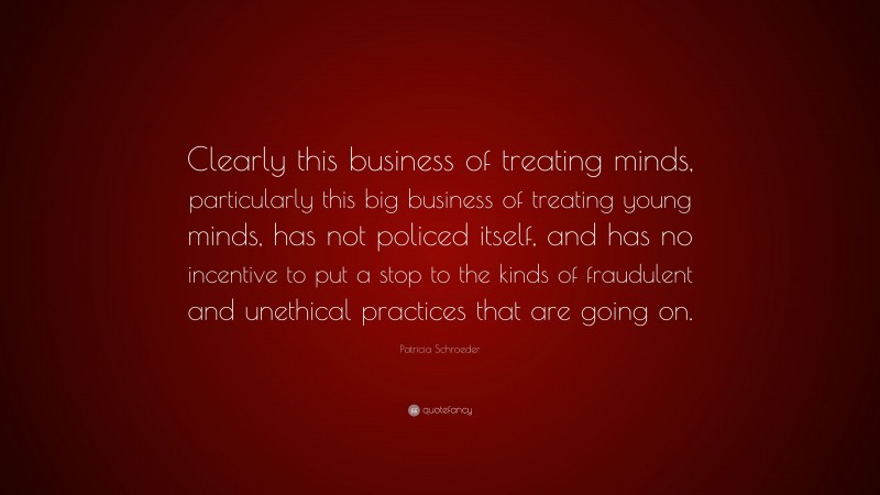 Patricia Schroeder Quote: “Clearly this business of treating minds, particularly this big business of treating young minds, has not policed itself, and has no incentive to put a stop to the kinds of fraudulent and unethical practices that are going on.”