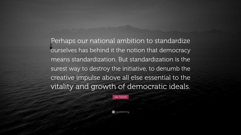 Ida Tarbell Quote: “Perhaps our national ambition to standardize ourselves has behind it the notion that democracy means standardization. But standardization is the surest way to destroy the initiative, to denumb the creative impulse above all else essential to the vitality and growth of democratic ideals.”