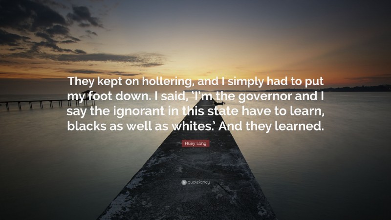 Huey Long Quote: “They kept on hollering, and I simply had to put my foot down. I said, ‘I’m the governor and I say the ignorant in this state have to learn, blacks as well as whites.’ And they learned.”