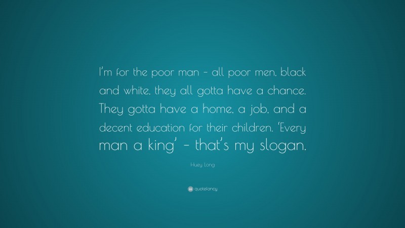 Huey Long Quote: “I’m for the poor man – all poor men, black and white, they all gotta have a chance. They gotta have a home, a job, and a decent education for their children. ‘Every man a king’ – that’s my slogan.”