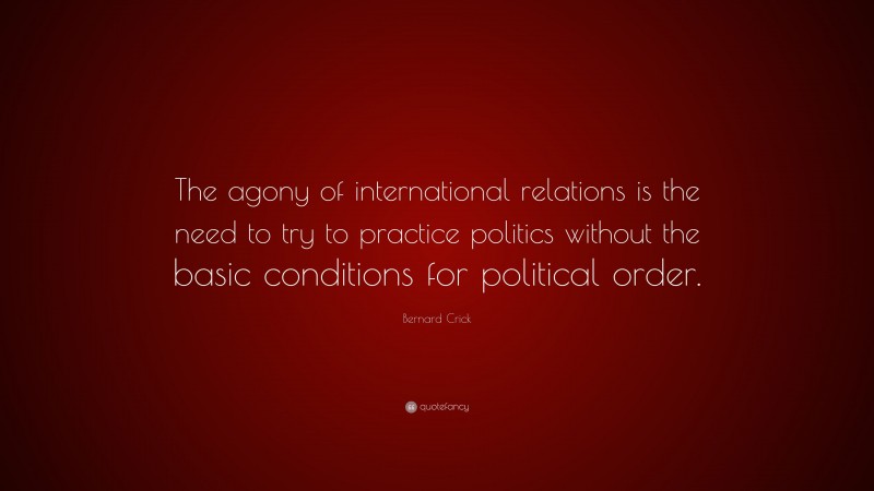 Bernard Crick Quote: “The agony of international relations is the need to try to practice politics without the basic conditions for political order.”