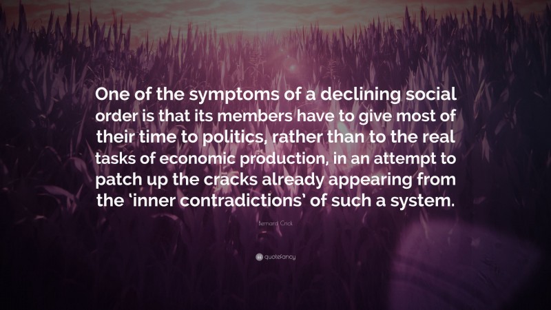Bernard Crick Quote: “One of the symptoms of a declining social order is that its members have to give most of their time to politics, rather than to the real tasks of economic production, in an attempt to patch up the cracks already appearing from the ‘inner contradictions’ of such a system.”