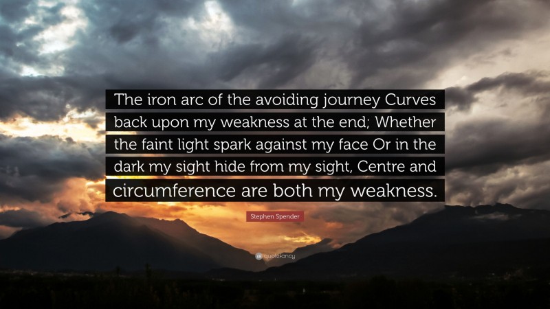 Stephen Spender Quote: “The iron arc of the avoiding journey Curves back upon my weakness at the end; Whether the faint light spark against my face Or in the dark my sight hide from my sight, Centre and circumference are both my weakness.”