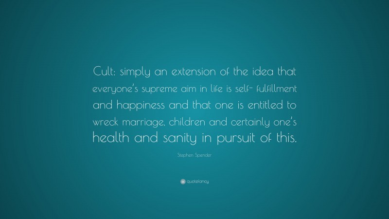 Stephen Spender Quote: “Cult: simply an extension of the idea that everyone’s supreme aim in life is self- fulfillment and happiness and that one is entitled to wreck marriage, children and certainly one’s health and sanity in pursuit of this.”