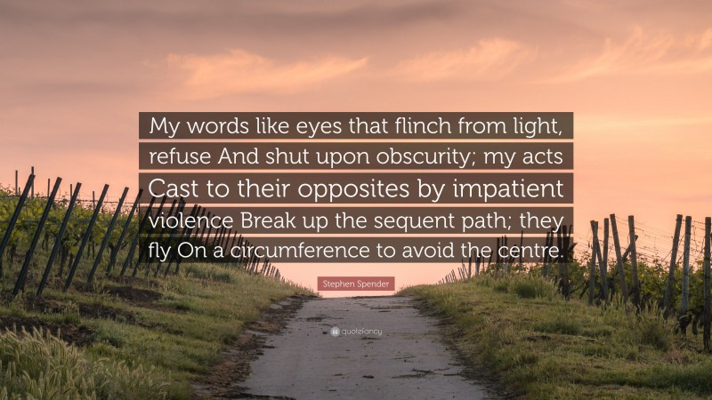 Stephen Spender Quote: “My words like eyes that flinch from light, refuse And shut upon obscurity; my acts Cast to their opposites by impatient violence Break up the sequent path; they fly On a circumference to avoid the centre.”