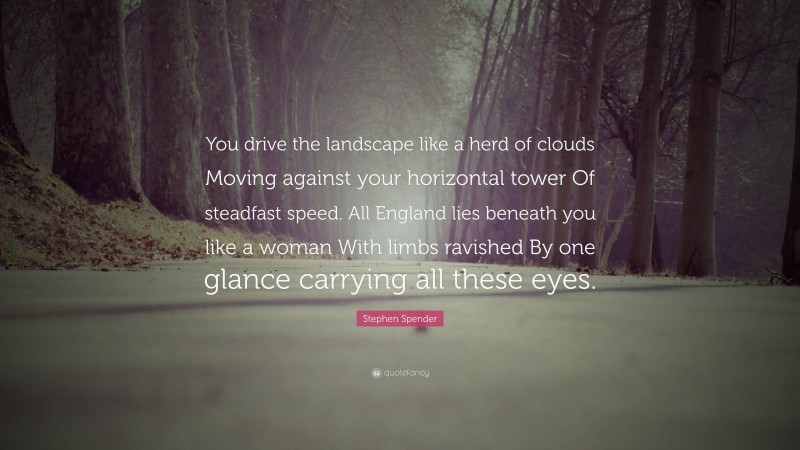 Stephen Spender Quote: “You drive the landscape like a herd of clouds Moving against your horizontal tower Of steadfast speed. All England lies beneath you like a woman With limbs ravished By one glance carrying all these eyes.”