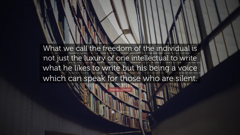 Stephen Spender Quote: “What we call the freedom of the individual is not just the luxury of one intellectual to write what he likes to write but his being a voice which can speak for those who are silent.”