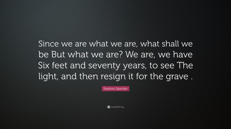 Stephen Spender Quote: “Since we are what we are, what shall we be But what we are? We are, we have Six feet and seventy years, to see The light, and then resign it for the grave .”