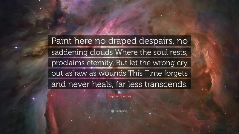 Stephen Spender Quote: “Paint here no draped despairs, no saddening clouds Where the soul rests, proclaims eternity. But let the wrong cry out as raw as wounds This Time forgets and never heals, far less transcends.”