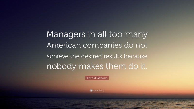 Harold Geneen Quote: “Managers in all too many American companies do not achieve the desired results because nobody makes them do it.”