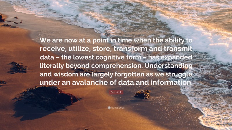 Dee Hock Quote: “We are now at a point in time when the ability to receive, utilize, store, transform and transmit data – the lowest cognitive form – has expanded literally beyond comprehension. Understanding and wisdom are largely forgotten as we struggle under an avalanche of data and information.”