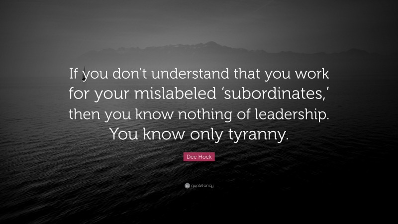 Dee Hock Quote: “If you don’t understand that you work for your mislabeled ‘subordinates,’ then you know nothing of leadership. You know only tyranny.”