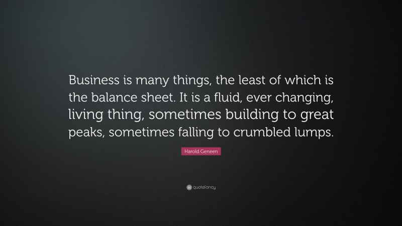 Harold Geneen Quote: “Business is many things, the least of which is the balance sheet. It is a fluid, ever changing, living thing, sometimes building to great peaks, sometimes falling to crumbled lumps.”