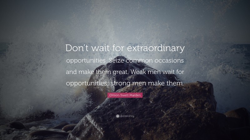 Orison Swett Marden Quote: “Don’t wait for extraordinary opportunities. Seize common occasions and make them great. Weak men wait for opportunities; strong men make them.”